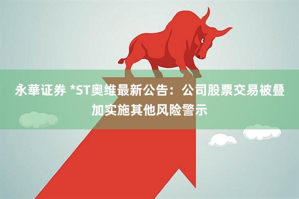 永華证券 *ST奥维最新公告：公司股票交易被叠加实施其他风险警示
