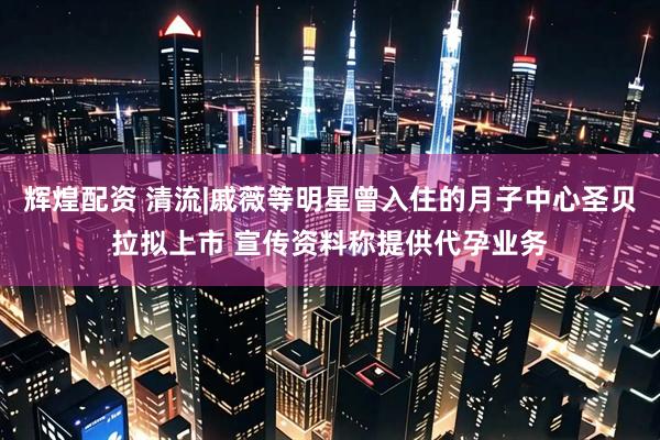 辉煌配资 清流|戚薇等明星曾入住的月子中心圣贝拉拟上市 宣传资料称提供代孕业务