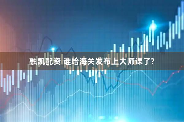 融凯配资 谁给海关发布上大师课了?