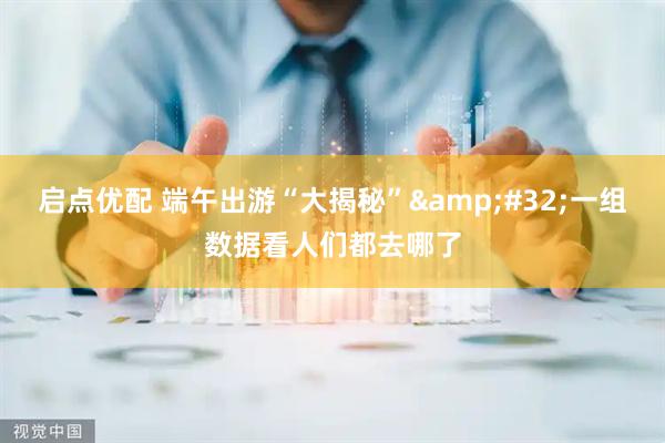 启点优配 端午出游“大揭秘”&#32;一组数据看人们都去哪了
