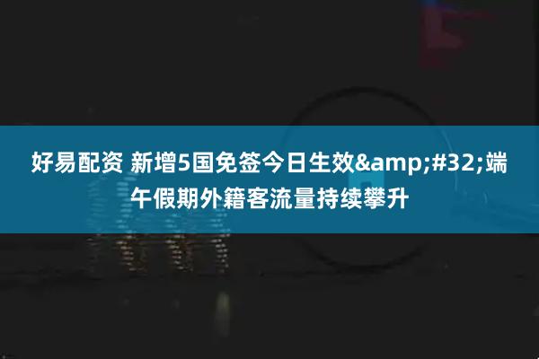 好易配资 新增5国免签今日生效&#32;端午假期外籍客流量持续攀升