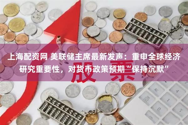 上海配资网 美联储主席最新发声：重申全球经济研究重要性，对货币政策预期“保持沉默”