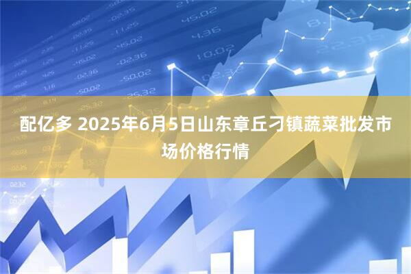 配亿多 2025年6月5日山东章丘刁镇蔬菜批发市场价格行情