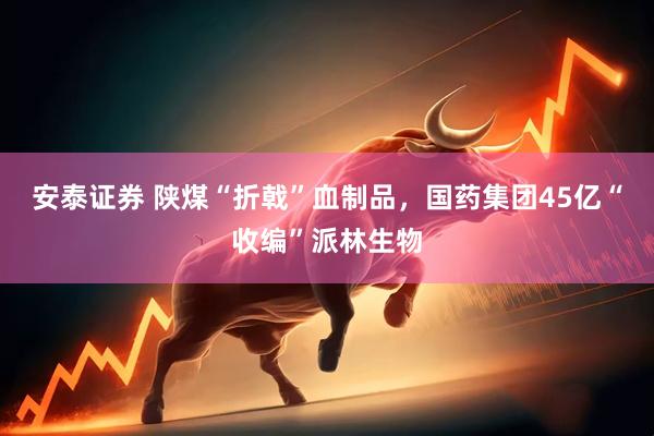 安泰证券 陕煤“折戟”血制品，国药集团45亿“收编”派林生物