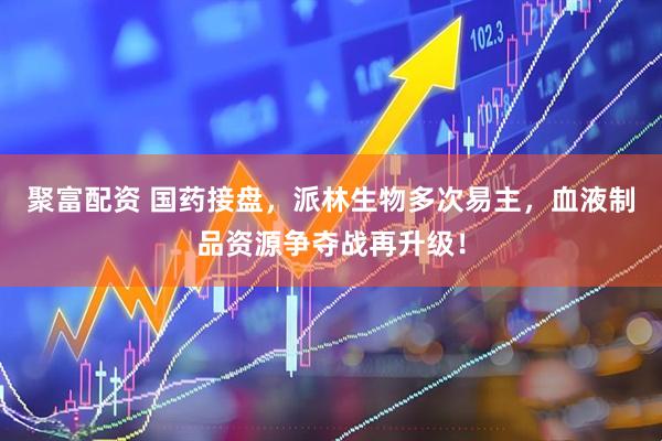聚富配资 国药接盘，派林生物多次易主，血液制品资源争夺战再升级！