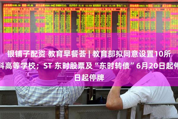银铺子配资 教育早餐荟 | 教育部拟同意设置10所本科高等学校；ST 东时股票及“东时转债”6月20日起停牌