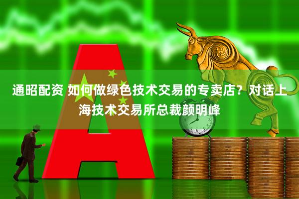 通昭配资 如何做绿色技术交易的专卖店？对话上海技术交易所总裁颜明峰