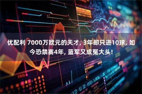 优配利 7000万欧元的天才, 3年却只进10球, 如今恐禁赛4年, 蓝军又成冤大头!