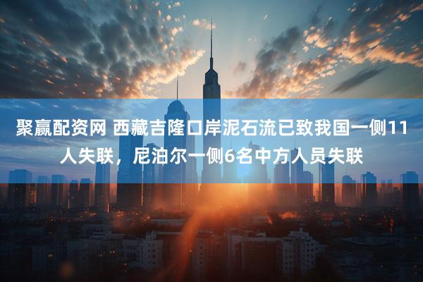 聚赢配资网 西藏吉隆口岸泥石流已致我国一侧11人失联，尼泊尔一侧6名中方人员失联