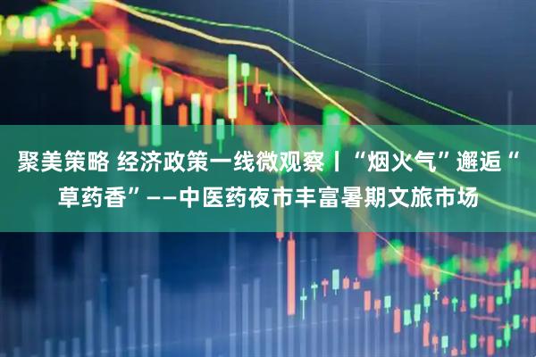 聚美策略 经济政策一线微观察丨“烟火气”邂逅“草药香”——中医药夜市丰富暑期文旅市场