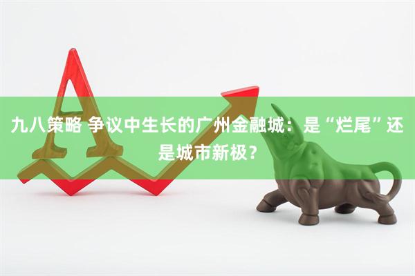 九八策略 争议中生长的广州金融城：是“烂尾”还是城市新极？