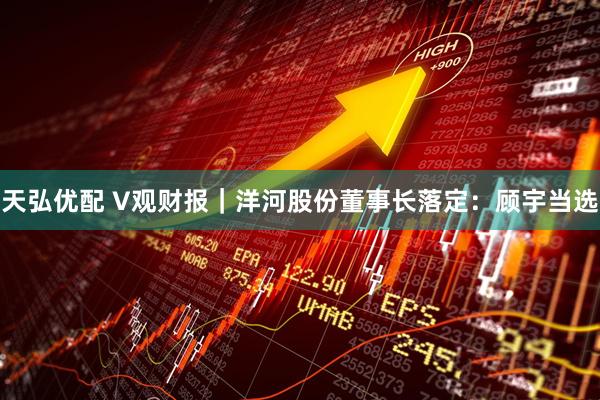 天弘优配 V观财报｜洋河股份董事长落定：顾宇当选