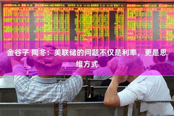金谷子 陶冬：美联储的问题不仅是利率，更是思维方式