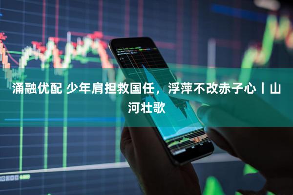 涌融优配 少年肩担救国任，浮萍不改赤子心丨山河壮歌