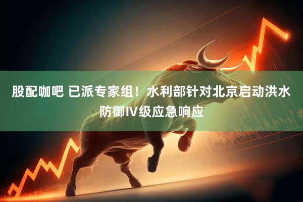 股配咖吧 已派专家组！水利部针对北京启动洪水防御Ⅳ级应急响应