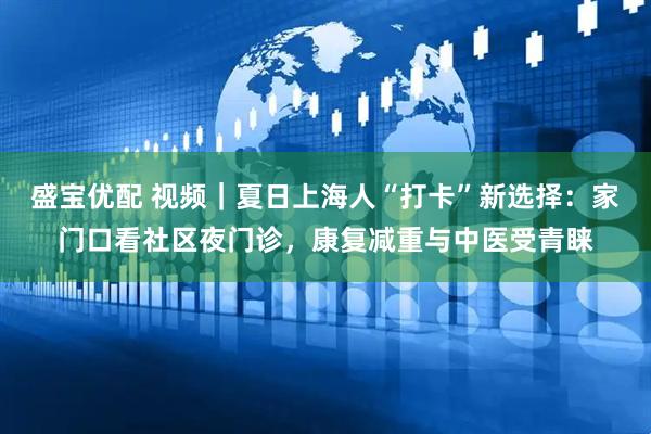 盛宝优配 视频｜夏日上海人“打卡”新选择：家门口看社区夜门诊，康复减重与中医受青睐