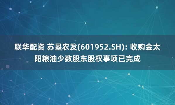 联华配资 苏垦农发(601952.SH): 收购金太阳粮油少数股东股权事项已完成