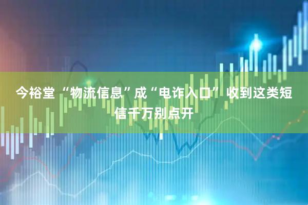 今裕堂 “物流信息”成“电诈入口” 收到这类短信千万别点开