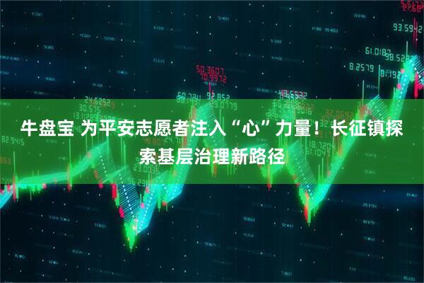 牛盘宝 为平安志愿者注入“心”力量！长征镇探索基层治理新路径