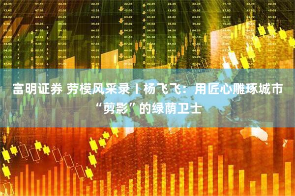 富明证券 劳模风采录〡杨飞飞：用匠心雕琢城市“剪影”的绿荫卫士