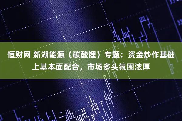 恒财网 新湖能源（碳酸锂）专题：资金炒作基础上基本面配合，市场多头氛围浓厚