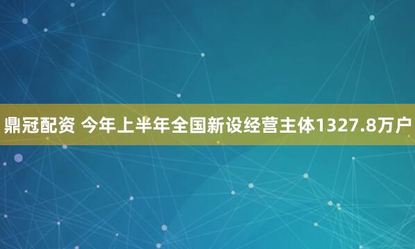 鼎冠配资 今年上半年全国新设经营主体1327.8万户