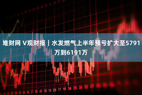 堆财网 V观财报｜水发燃气上半年预亏扩大至5791万到6191万