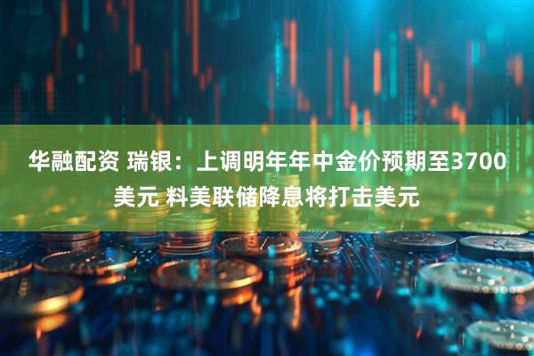 华融配资 瑞银：上调明年年中金价预期至3700美元 料美联储降息将打击美元