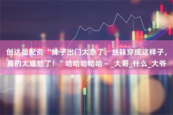 创达盈配资 “妹子出门太急了，丝袜穿成这样子，真的太尴尬了！”哈哈哈哈哈～_大哥_什么_大爷