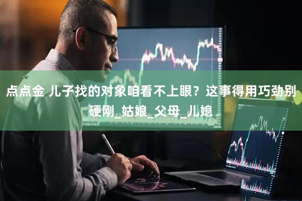 点点金 儿子找的对象咱看不上眼？这事得用巧劲别硬刚_姑娘_父母_儿媳