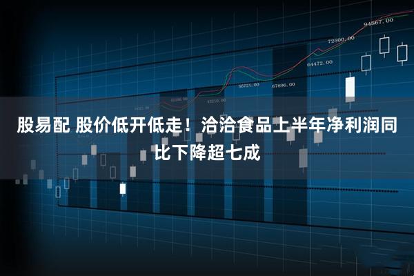 股易配 股价低开低走！洽洽食品上半年净利润同比下降超七成