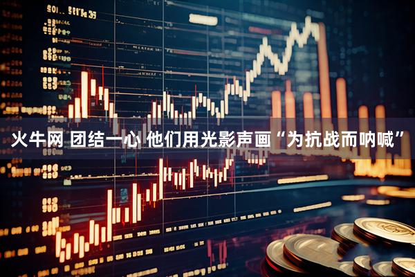 火牛网 团结一心 他们用光影声画“为抗战而呐喊”