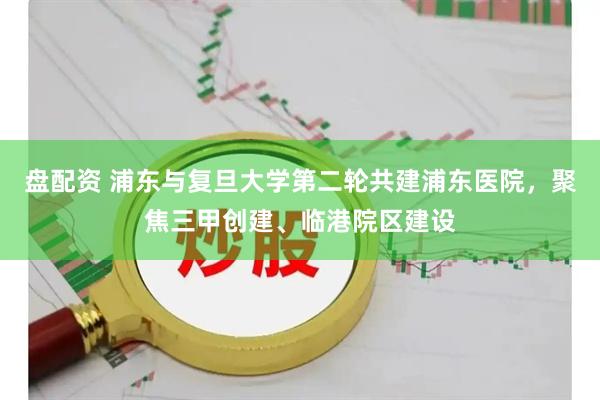 盘配资 浦东与复旦大学第二轮共建浦东医院，聚焦三甲创建、临港院区建设