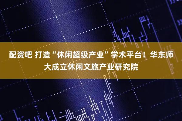 配资吧 打造“休闲超级产业”学术平台！华东师大成立休闲文旅产业研究院
