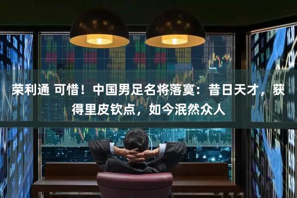 荣利通 可惜！中国男足名将落寞：昔日天才，获得里皮钦点，如今泯然众人