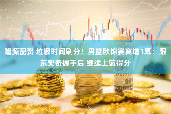 隆源配资 垃圾时间刷分！男篮欧锦赛离谱1幕：跟东契奇握手后 继续上篮得分