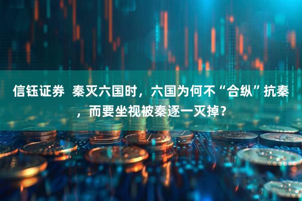信钰证券  秦灭六国时，六国为何不“合纵”抗秦，而要坐视被秦逐一灭掉？