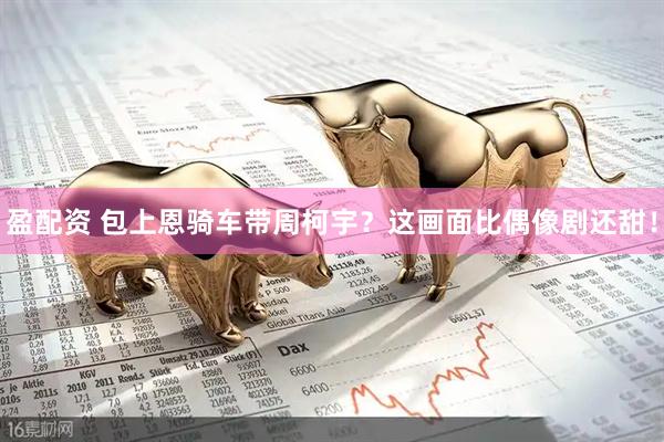 盈配资 包上恩骑车带周柯宇？这画面比偶像剧还甜！