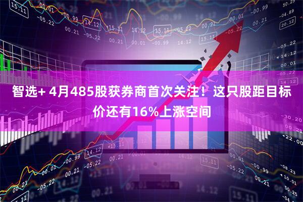 智选+ 4月485股获券商首次关注！这只股距目标价还有16%上涨空间
