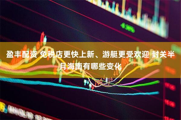 盈丰配资 免税店更快上新、游艇更受欢迎 封关半月海南有哪些变化