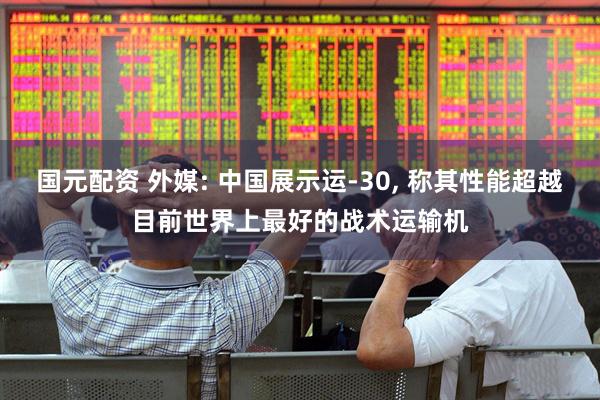 国元配资 外媒: 中国展示运-30, 称其性能超越目前世界上最好的战术运输机