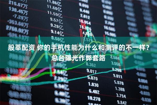 股莘配资 你的手机性能为什么和测评的不一样？总台曝光作弊套路